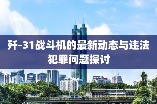 歼-31战斗机的最新动态与违法犯罪问题探讨