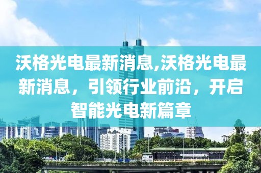 沃格光电最新消息,沃格光电最新消息，引领行业前沿，开启智能光电新篇章