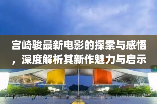 宫崎骏最新电影的探索与感悟，深度解析其新作魅力与启示