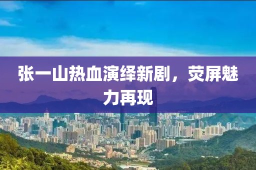 张一山热血演绎新剧，荧屏魅力再现