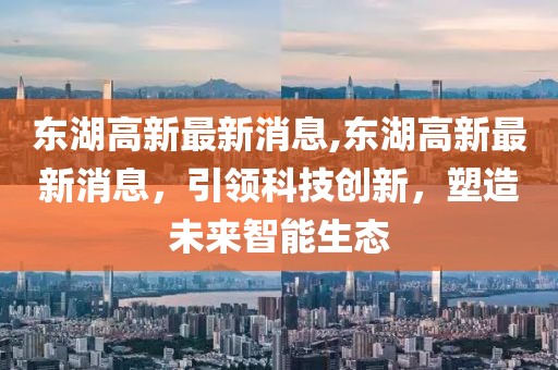 东湖高新最新消息,东湖高新最新消息，引领科技创新，塑造未来智能生态