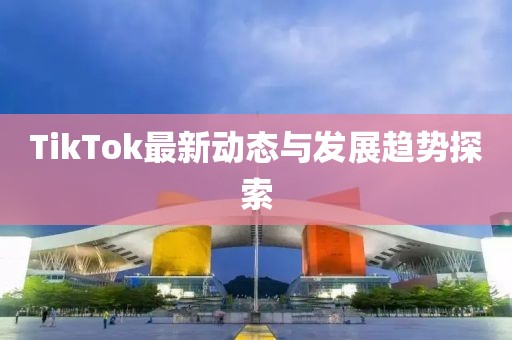 TikTok最新动态与发展趋势探索