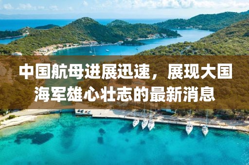 中国航母进展迅速，展现大国海军雄心壮志的最新消息