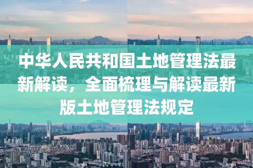 中华人民共和国土地管理法最新解读，全面梳理与解读最新版土地管理法规定