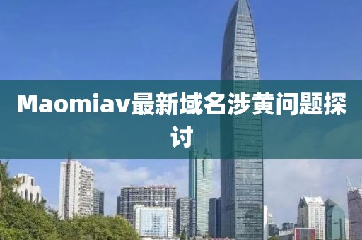 Maomiav最新域名涉黄问题探讨