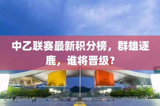 中乙联赛最新积分榜，群雄逐鹿，谁将晋级？