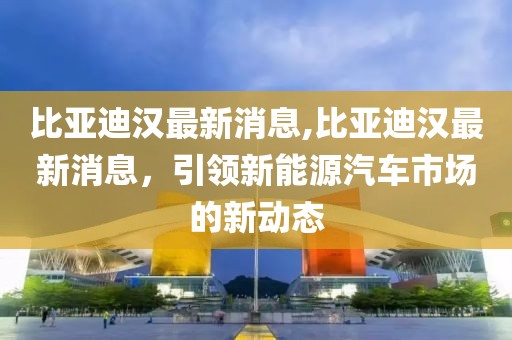 比亚迪汉最新消息,比亚迪汉最新消息，引领新能源汽车市场的新动态