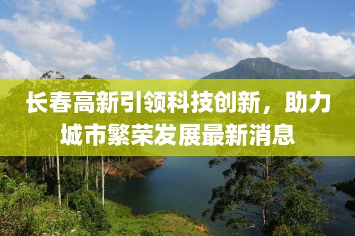 长春高新引领科技创新，助力城市繁荣发展最新消息