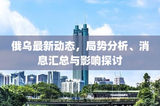 俄乌最新动态，局势分析、消息汇总与影响探讨