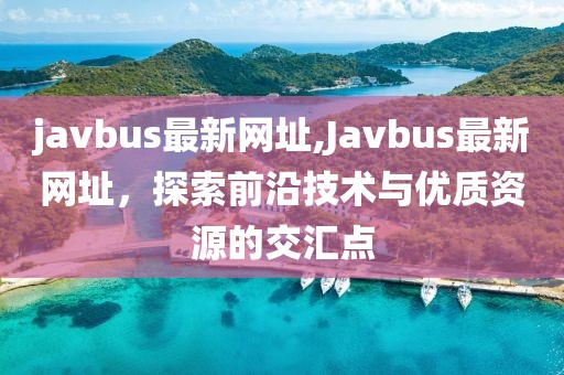 javbus最新网址,Javbus最新网址，探索前沿技术与优质资源的交汇点