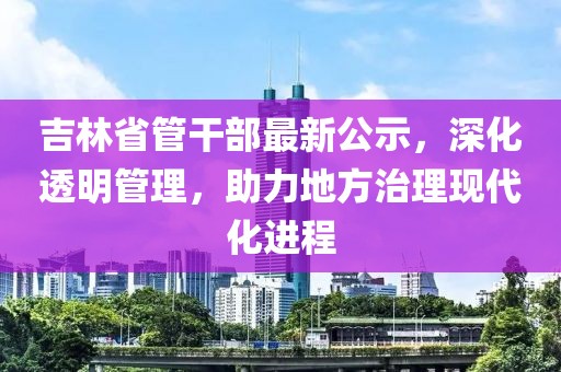 吉林省管干部最新公示，深化透明管理，助力地方治理现代化进程