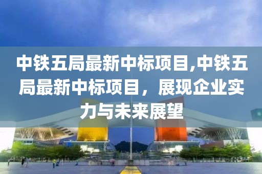 中铁五局最新中标项目,中铁五局最新中标项目，展现企业实力与未来展望