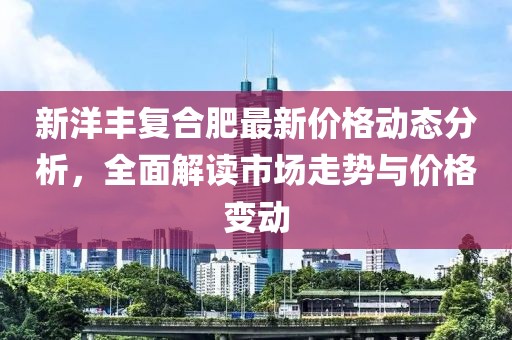 新洋丰复合肥最新价格动态分析，全面解读市场走势与价格变动