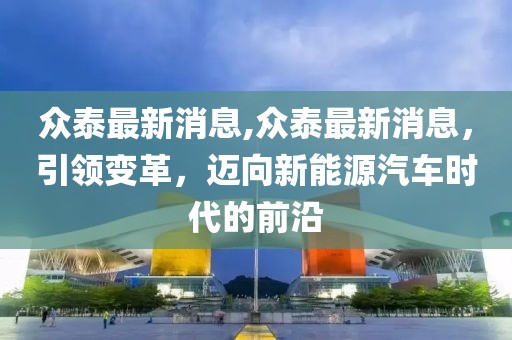 众泰最新消息,众泰最新消息，引领变革，迈向新能源汽车时代的前沿