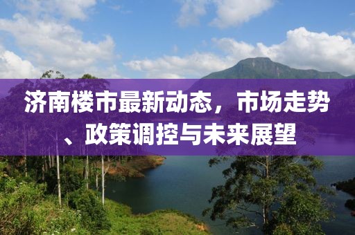 济南楼市最新动态，市场走势、政策调控与未来展望