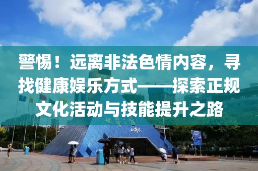 警惕！远离非法色情内容，寻找健康娱乐方式——探索正规文化活动与技能提升之路