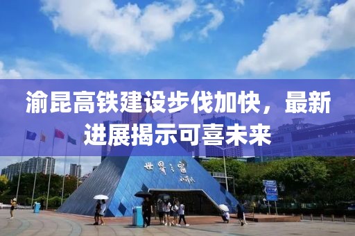 渝昆高铁建设步伐加快，最新进展揭示可喜未来