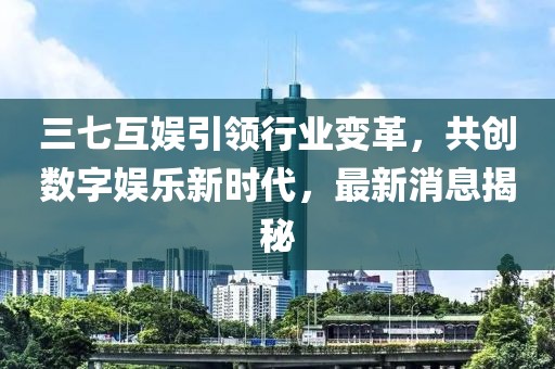 三七互娱引领行业变革，共创数字娱乐新时代，最新消息揭秘