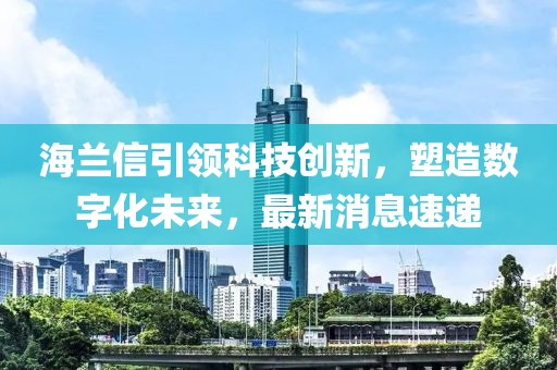 海兰信引领科技创新，塑造数字化未来，最新消息速递