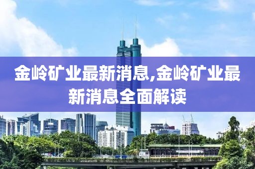 金岭矿业最新消息,金岭矿业最新消息全面解读