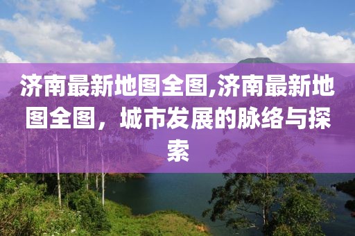 济南最新地图全图,济南最新地图全图，城市发展的脉络与探索