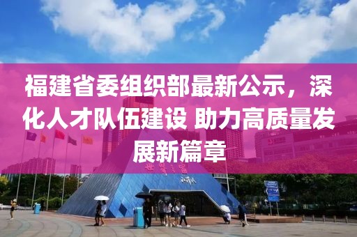 福建省委组织部最新公示，深化人才队伍建设 助力高质量发展新篇章