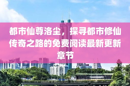 都市仙尊洛尘，探寻都市修仙传奇之路的免费阅读最新更新章节