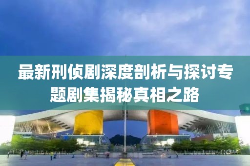 最新刑侦剧深度剖析与探讨专题剧集揭秘真相之路