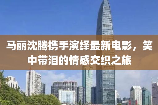 马丽沈腾携手演绎最新电影，笑中带泪的情感交织之旅