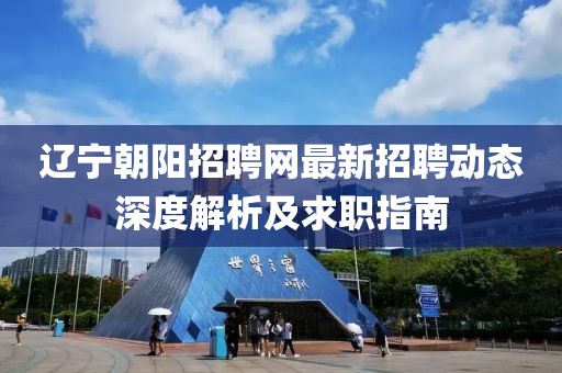 辽宁朝阳招聘网最新招聘动态深度解析及求职指南