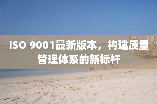 ISO 9001最新版本，构建质量管理体系的新标杆