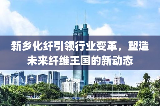 新乡化纤引领行业变革，塑造未来纤维王国的新动态