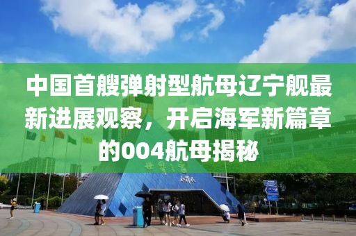 中国首艘弹射型航母辽宁舰最新进展观察，开启海军新篇章的004航母揭秘